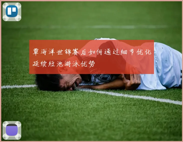 覃海洋世锦赛后如何通过细节优化延续短池游泳优势