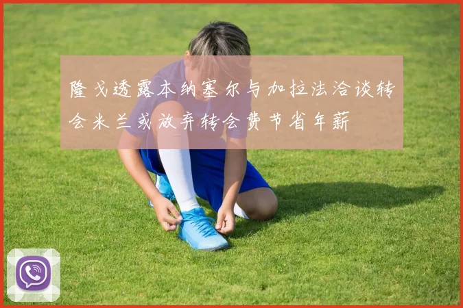 隆戈透露本纳塞尔与加拉法洽谈转会米兰或放弃转会费节省年薪