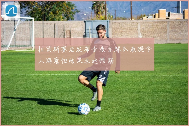 拉莫斯赛后发布会表示球队表现令人满意但结果未达预期