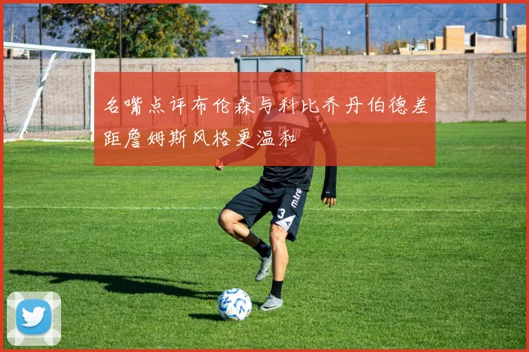 名嘴点评布伦森与科比乔丹伯德差距詹姆斯风格更温和