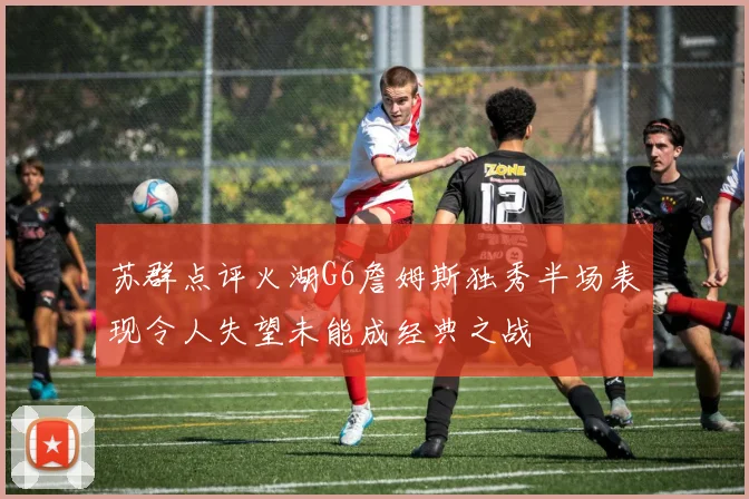 苏群点评火湖G6詹姆斯独秀半场表现令人失望未能成经典之战
