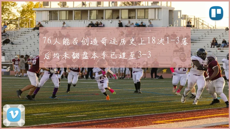 76人能否创造奇迹历史上18次1-3落后均未翻盘本季已追至3-3