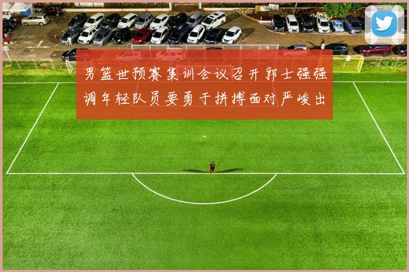 男篮世预赛集训会议召开郭士强强调年轻队员要勇于拼搏面对严峻出线形势