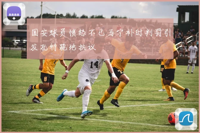 国安球员愤怒不已马宁补时判罚引发孔特跪地抗议