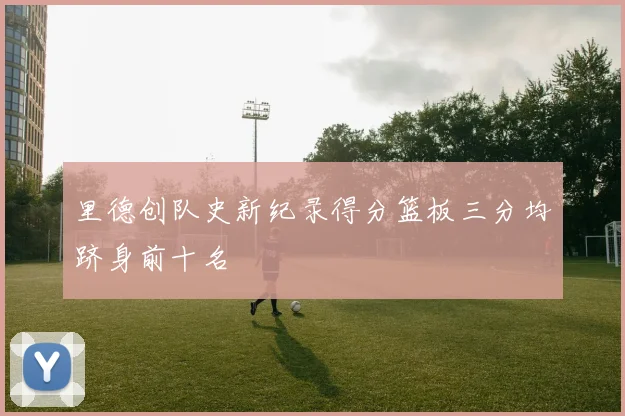 里德创队史新纪录得分篮板三分均跻身前十名