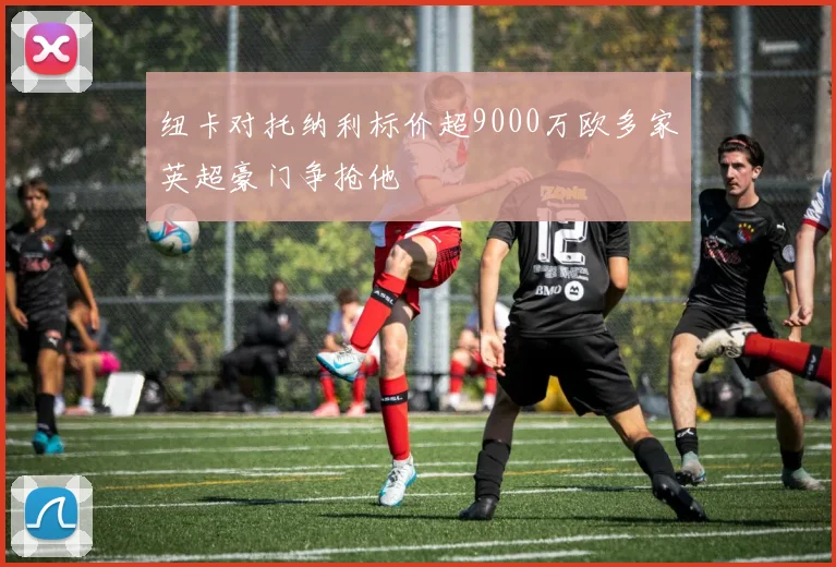纽卡对托纳利标价超9000万欧多家英超豪门争抢他