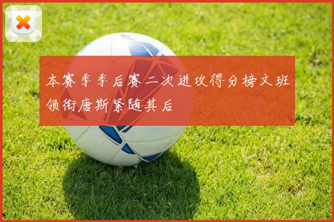 本赛季季后赛二次进攻得分榜文班领衔唐斯紧随其后