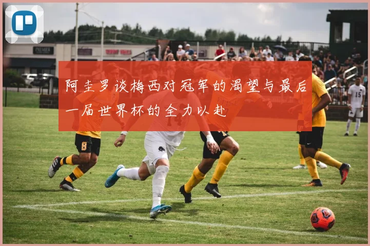 阿圭罗谈梅西对冠军的渴望与最后一届世界杯的全力以赴