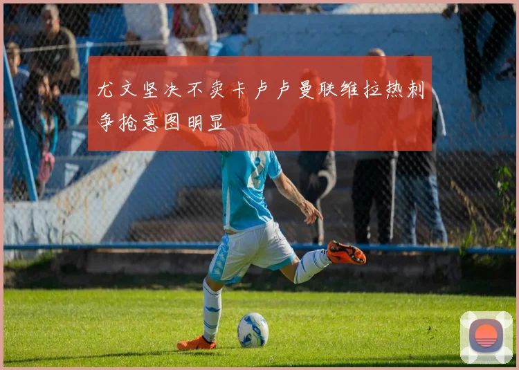 尤文坚决不卖卡卢卢曼联维拉热刺争抢意图明显