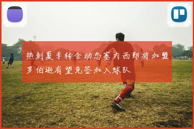 热刺夏季转会动态塞内西即将加盟罗伯逊有望免签加入球队