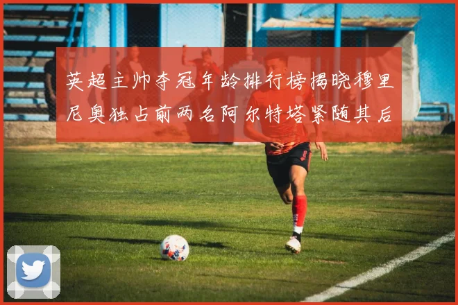 英超主帅夺冠年龄排行榜揭晓穆里尼奥独占前两名阿尔特塔紧随其后