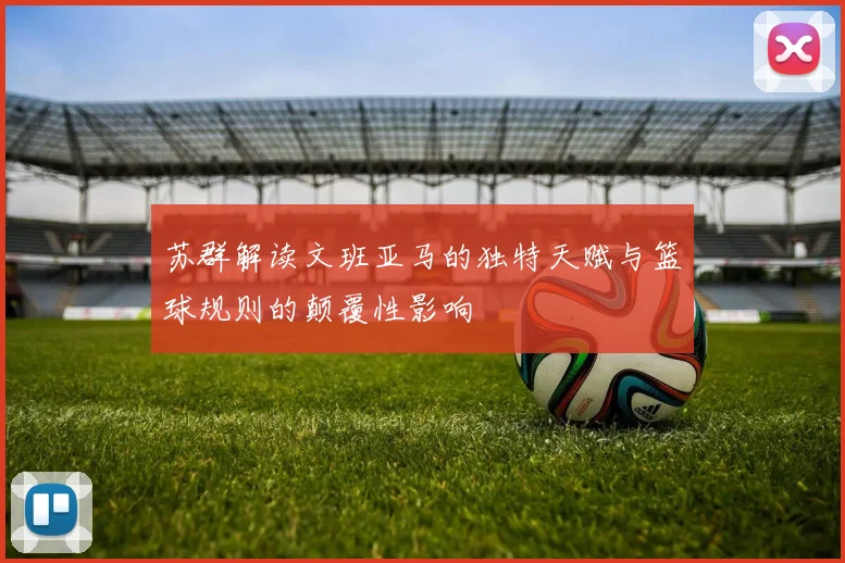 苏群解读文班亚马的独特天赋与篮球规则的颠覆性影响