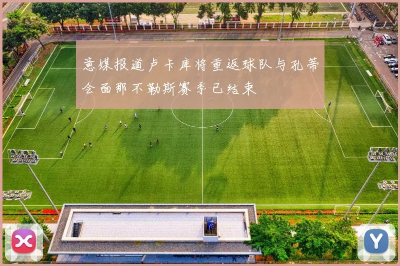 意媒报道卢卡库将重返球队与孔蒂会面那不勒斯赛季已结束